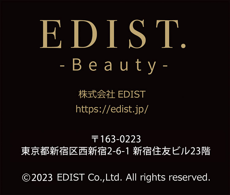 EDIST. Beauty 株式会社EDIST https://edist.jp/ 〒163-0223 東京都新宿区西新宿2-6-1 新宿住友ビル23階 2023 EDIST Co.,Ltd. All rights reserved.